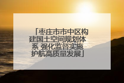 枣庄市市中区构建国土空间规划体系 强化监督实施护航高质量发展