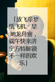 放飞童梦纸飞机、旱地龙舟赛，端午快来济宁方特解锁不一样的欢乐
