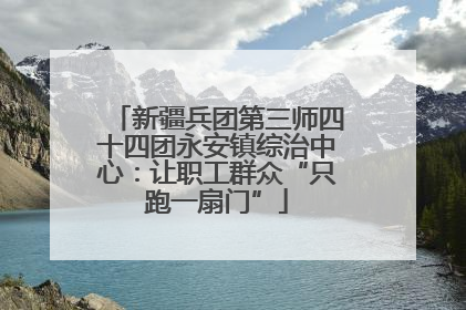 新疆兵团第三师四十四团永安镇综治中心：让职工群众“只跑一扇门”