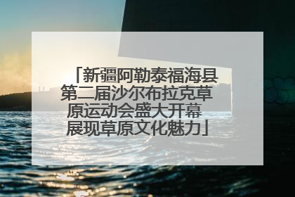 新疆阿勒泰福海县第二届沙尔布拉克草原运动会盛大开幕 展现草原文化魅力