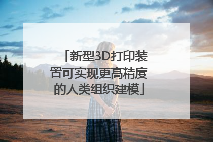 新型3D打印装置可实现更高精度的人类组织建模
