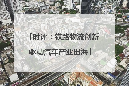 时评：铁路物流创新驱动汽车产业出海