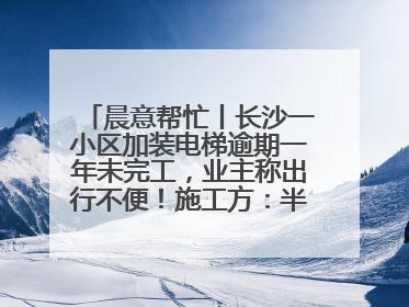 晨意帮忙丨长沙一小区加装电梯逾期一年未完工，业主称出行不便！施工方：半月内完工
