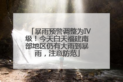 暴雨预警调整为Ⅳ级！今天白天福建南部地区仍有大雨到暴雨，注意防范