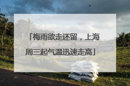 梅雨欲走还留，上海周三起气温迅速走高