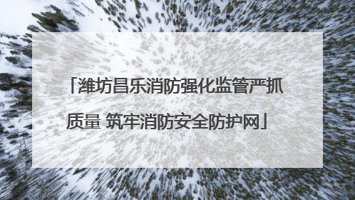 潍坊昌乐消防强化监管严抓质量 筑牢消防安全防护网