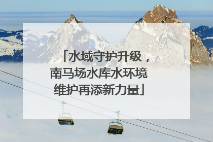 水域守护升级，南马场水库水环境维护再添新力量
