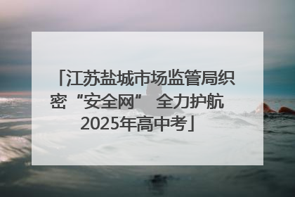 江苏盐城市场监管局织密“安全网” 全力护航2025年高中考