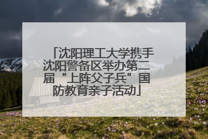沈阳理工大学携手沈阳警备区举办第二届“上阵父子兵”国防教育亲子活动