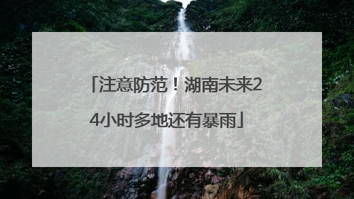 注意防范！湖南未来24小时多地还有暴雨