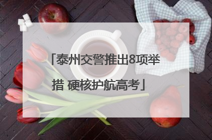 泰州交警推出8项举措 硬核护航高考