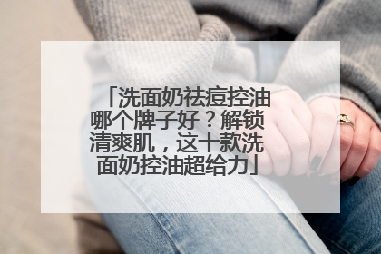 洗面奶祛痘控油哪个牌子好？解锁清爽肌，这十款洗面奶控油超给力