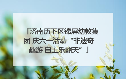 济南历下区锦屏幼教集团 庆六一活动“非遗奇趣游 自主乐翻天”