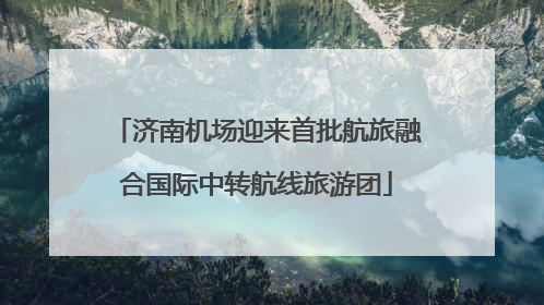 济南机场迎来首批航旅融合国际中转航线旅游团