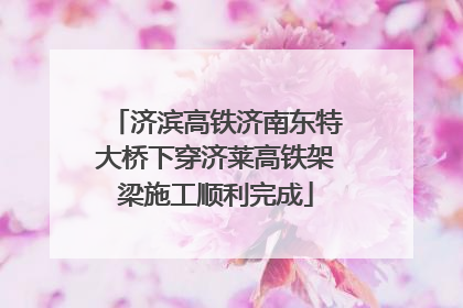 济滨高铁济南东特大桥下穿济莱高铁架梁施工顺利完成