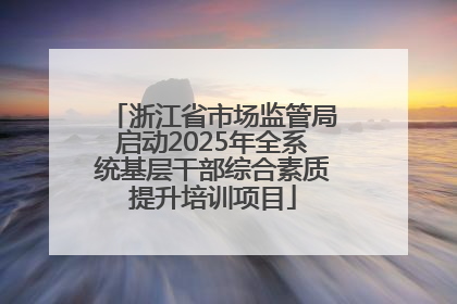 浙江省市场监管局启动2025年全系统基层干部综合素质提升培训项目