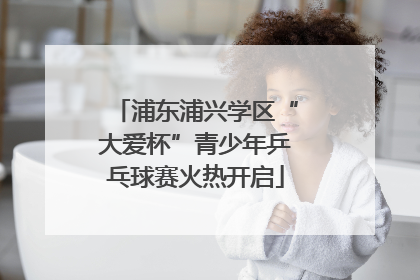 浦东浦兴学区“大爱杯”青少年乒乓球赛火热开启