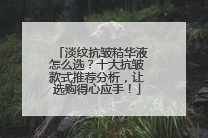 淡纹抗皱精华液怎么选？十大抗皱款式推荐分析，让选购得心应手！