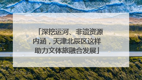深挖运河、非遗资源内涵，天津北辰区这样助力文体旅融合发展