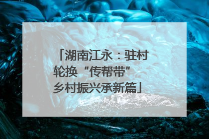 湖南江永：驻村轮换“传帮带” 乡村振兴承新篇