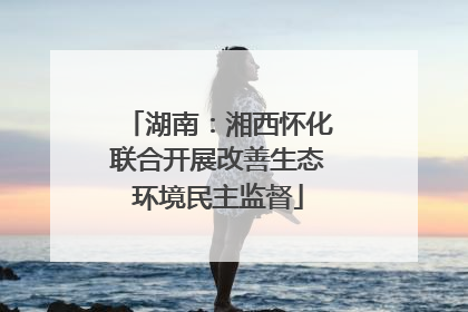 湖南：湘西怀化联合开展改善生态环境民主监督