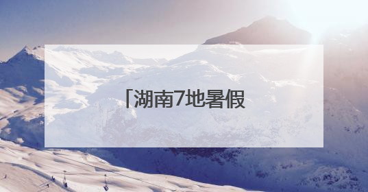 湖南7地暑假时间确定！