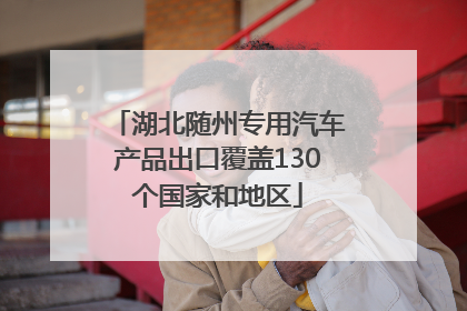 湖北随州专用汽车产品出口覆盖130个国家和地区