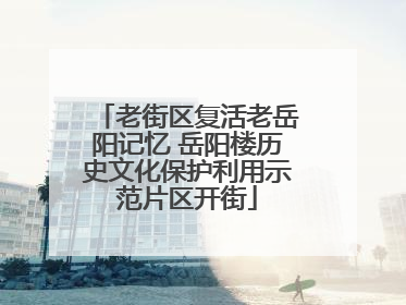 老街区复活老岳阳记忆 岳阳楼历史文化保护利用示范片区开街