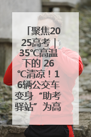 聚焦2025高考｜35℃高温下的 26℃清凉！16辆公交车变身“助考驿站”为高考护航