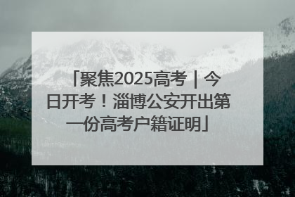聚焦2025高考｜今日开考！淄博公安开出第一份高考户籍证明