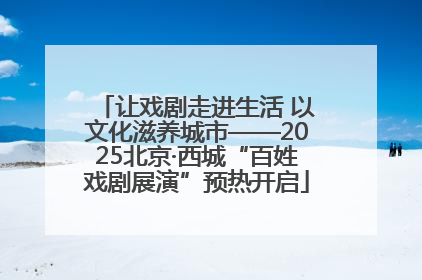 让戏剧走进生活 以文化滋养城市——2025北京·西城“百姓戏剧展演”预热开启