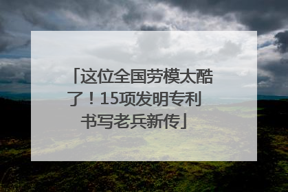 这位全国劳模太酷了！15项发明专利书写老兵新传