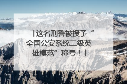 这名刑警被授予“全国公安系统二级英雄模范”称号！