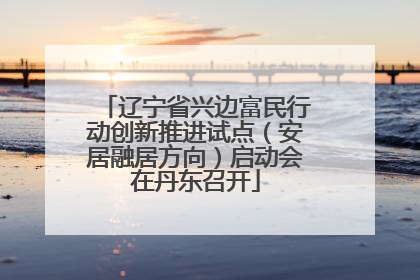 辽宁省兴边富民行动创新推进试点（安居融居方向）启动会在丹东召开