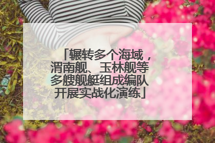 辗转多个海域，渭南舰、玉林舰等多艘舰艇组成编队开展实战化演练