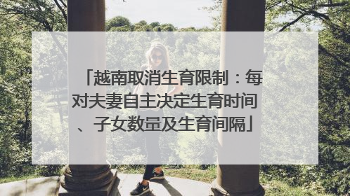 越南取消生育限制：每对夫妻自主决定生育时间、子女数量及生育间隔