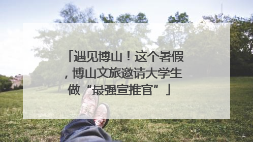遇见博山！这个暑假，博山文旅邀请大学生做“最强宣推官”