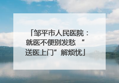 邹平市人民医院：就医不便别发愁 “送医上门”解烦忧