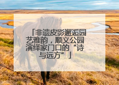非遗皮影邂逅园艺雅韵，顺义公园演绎家门口的“诗与远方”