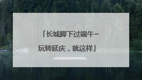 长城脚下过端午~玩转延庆，就这样