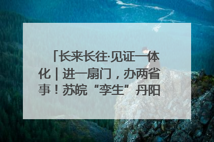 长来长往·见证一体化｜进一扇门，办两省事！苏皖“孪生”丹阳如何做到的？