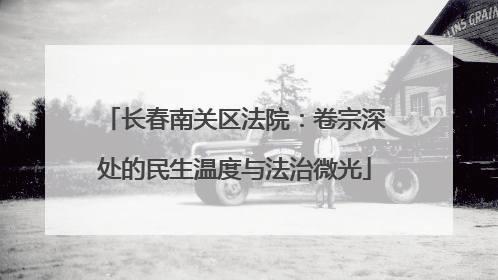长春南关区法院：卷宗深处的民生温度与法治微光