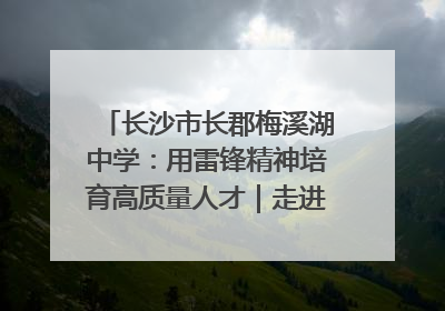 长沙市长郡梅溪湖中学：用雷锋精神培育高质量人才｜走进新时代“雷锋传人 长沙榜样”