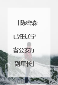 陈密森已任辽宁省公安厅副厅长