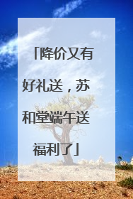 降价又有好礼送，苏和堂端午送福利了