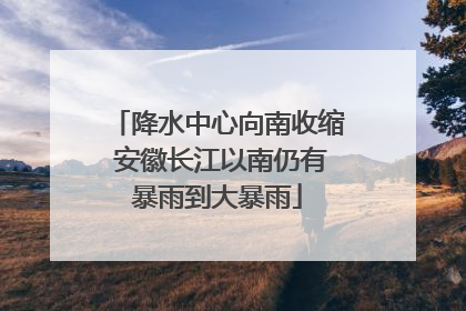 降水中心向南收缩 安徽长江以南仍有暴雨到大暴雨