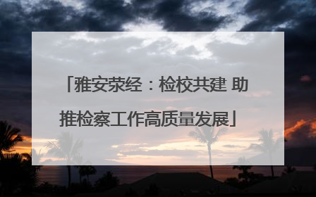 雅安荥经：检校共建 助推检察工作高质量发展
