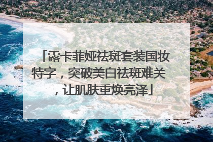 露卡菲娅祛斑套装国妆特字，突破美白祛斑难关，让肌肤重焕亮泽
