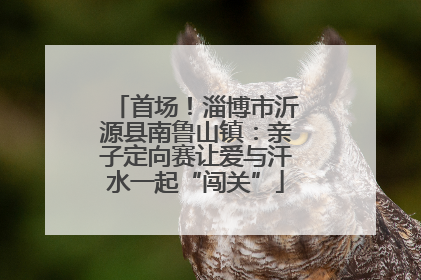 首场！淄博市沂源县南鲁山镇：亲子定向赛让爱与汗水一起“闯关”