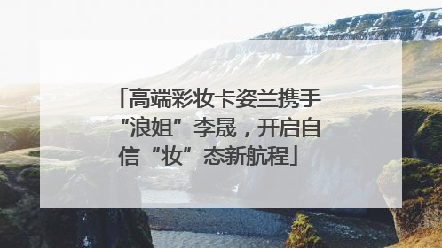 高端彩妆卡姿兰携手“浪姐”李晟，开启自信“妆”态新航程